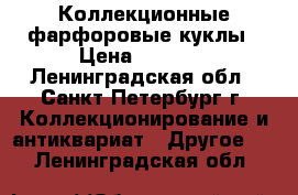 Коллекционные фарфоровые куклы › Цена ­ 5 000 - Ленинградская обл., Санкт-Петербург г. Коллекционирование и антиквариат » Другое   . Ленинградская обл.